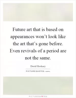 Future art that is based on appearances won’t look like the art that’s gone before. Even revivals of a period are not the same Picture Quote #1