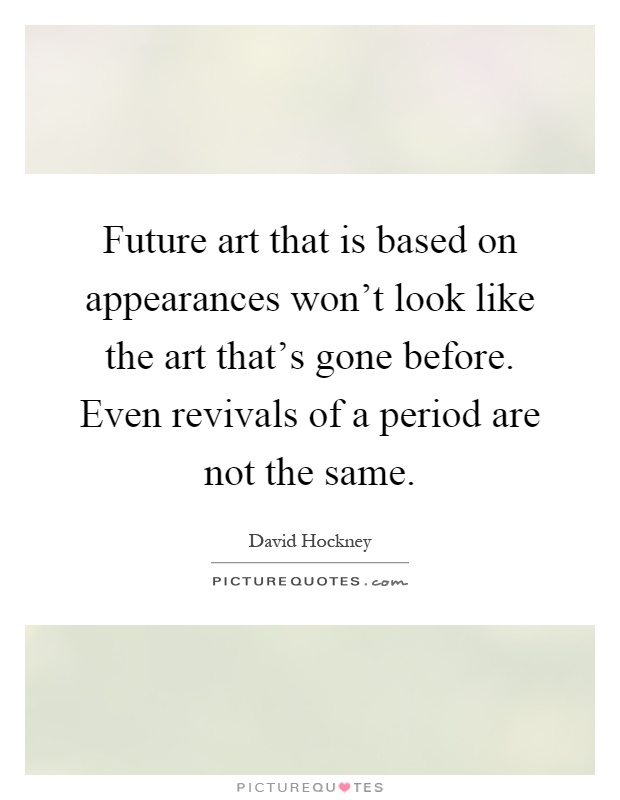 Future art that is based on appearances won't look like the art that's gone before. Even revivals of a period are not the same Picture Quote #1
