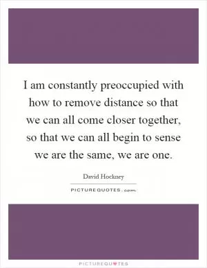 I am constantly preoccupied with how to remove distance so that we can all come closer together, so that we can all begin to sense we are the same, we are one Picture Quote #1
