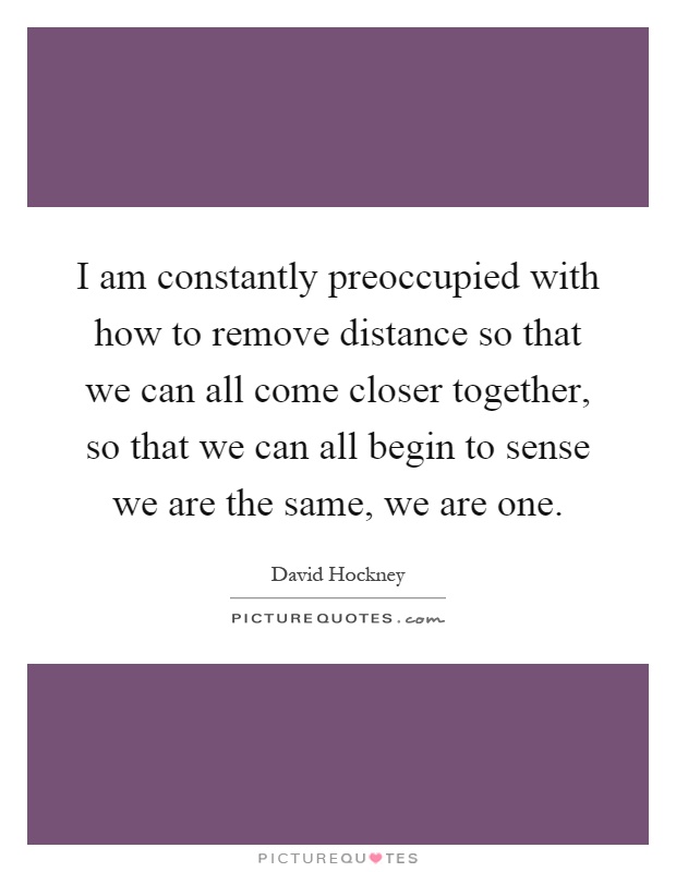 I am constantly preoccupied with how to remove distance so that we can all come closer together, so that we can all begin to sense we are the same, we are one Picture Quote #1