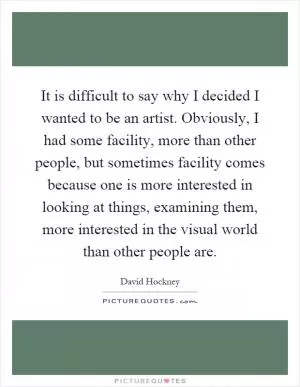 It is difficult to say why I decided I wanted to be an artist. Obviously, I had some facility, more than other people, but sometimes facility comes because one is more interested in looking at things, examining them, more interested in the visual world than other people are Picture Quote #1