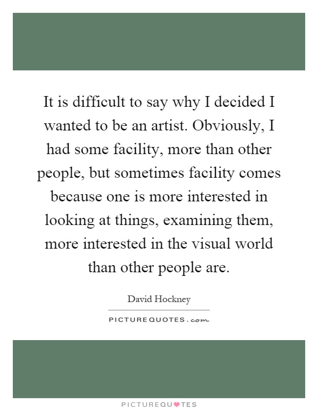 It is difficult to say why I decided I wanted to be an artist. Obviously, I had some facility, more than other people, but sometimes facility comes because one is more interested in looking at things, examining them, more interested in the visual world than other people are Picture Quote #1