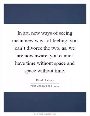 In art, new ways of seeing mean new ways of feeling; you can’t divorce the two, as, we are now aware, you cannot have time without space and space without time Picture Quote #1