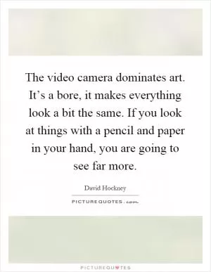 The video camera dominates art. It’s a bore, it makes everything look a bit the same. If you look at things with a pencil and paper in your hand, you are going to see far more Picture Quote #1