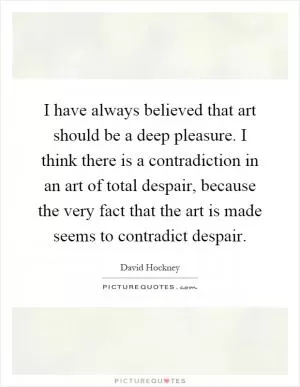 I have always believed that art should be a deep pleasure. I think there is a contradiction in an art of total despair, because the very fact that the art is made seems to contradict despair Picture Quote #1