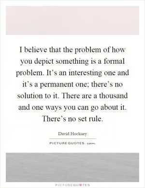 I believe that the problem of how you depict something is a formal problem. It’s an interesting one and it’s a permanent one; there’s no solution to it. There are a thousand and one ways you can go about it. There’s no set rule Picture Quote #1