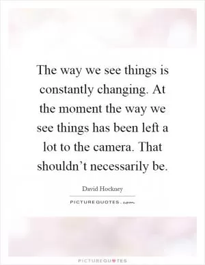 The way we see things is constantly changing. At the moment the way we see things has been left a lot to the camera. That shouldn’t necessarily be Picture Quote #1