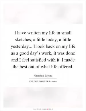 I have written my life in small sketches, a little today, a little yesterday... I look back on my life as a good day’s work, it was done and I feel satisfied with it. I made the best out of what life offered Picture Quote #1