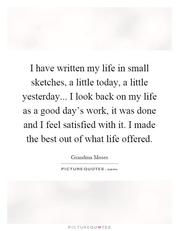 I have written my life in small sketches, a little today, a little yesterday... I look back on my life as a good day's work, it was done and I feel satisfied with it. I made the best out of what life offered Picture Quote #1