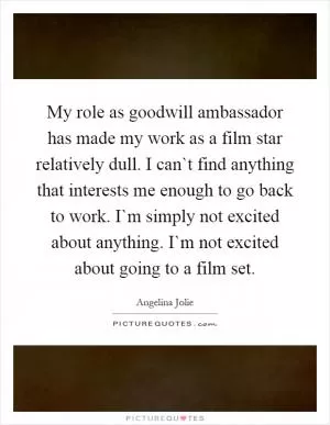 My role as goodwill ambassador has made my work as a film star relatively dull. I can`t find anything that interests me enough to go back to work. I`m simply not excited about anything. I`m not excited about going to a film set Picture Quote #1