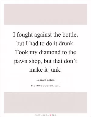 I fought against the bottle, but I had to do it drunk. Took my diamond to the pawn shop, but that don’t make it junk Picture Quote #1