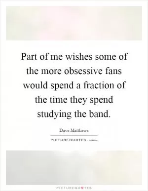Part of me wishes some of the more obsessive fans would spend a fraction of the time they spend studying the band Picture Quote #1