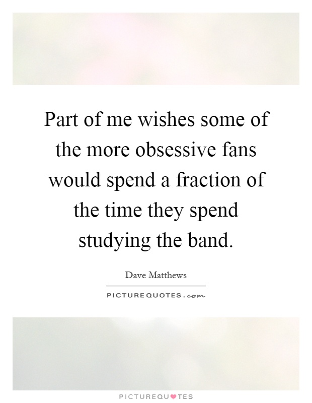 Part of me wishes some of the more obsessive fans would spend a fraction of the time they spend studying the band Picture Quote #1