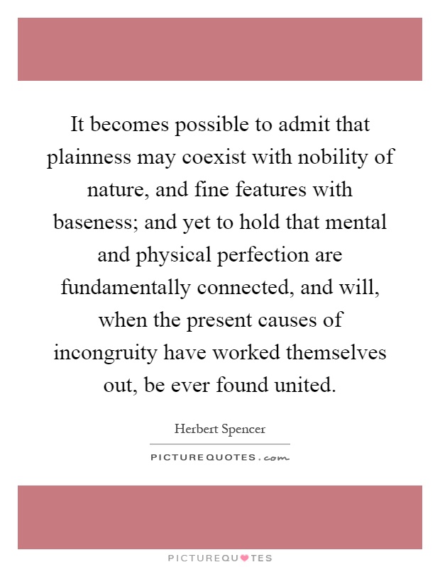 It becomes possible to admit that plainness may coexist with nobility of nature, and fine features with baseness; and yet to hold that mental and physical perfection are fundamentally connected, and will, when the present causes of incongruity have worked themselves out, be ever found united Picture Quote #1