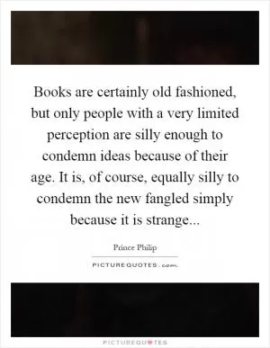 Books are certainly old fashioned, but only people with a very limited perception are silly enough to condemn ideas because of their age. It is, of course, equally silly to condemn the new fangled simply because it is strange Picture Quote #1