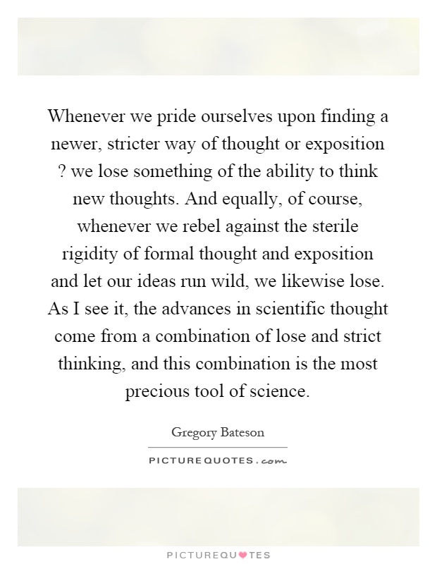 Whenever we pride ourselves upon finding a newer, stricter way of thought or exposition? we lose something of the ability to think new thoughts. And equally, of course, whenever we rebel against the sterile rigidity of formal thought and exposition and let our ideas run wild, we likewise lose. As I see it, the advances in scientific thought come from a combination of lose and strict thinking, and this combination is the most precious tool of science Picture Quote #1