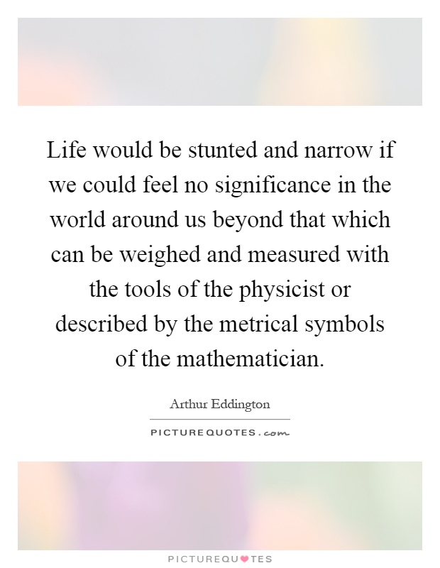 Life would be stunted and narrow if we could feel no significance in the world around us beyond that which can be weighed and measured with the tools of the physicist or described by the metrical symbols of the mathematician Picture Quote #1