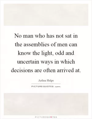 No man who has not sat in the assemblies of men can know the light, odd and uncertain ways in which decisions are often arrived at Picture Quote #1