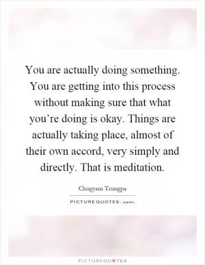 You are actually doing something. You are getting into this process without making sure that what you’re doing is okay. Things are actually taking place, almost of their own accord, very simply and directly. That is meditation Picture Quote #1