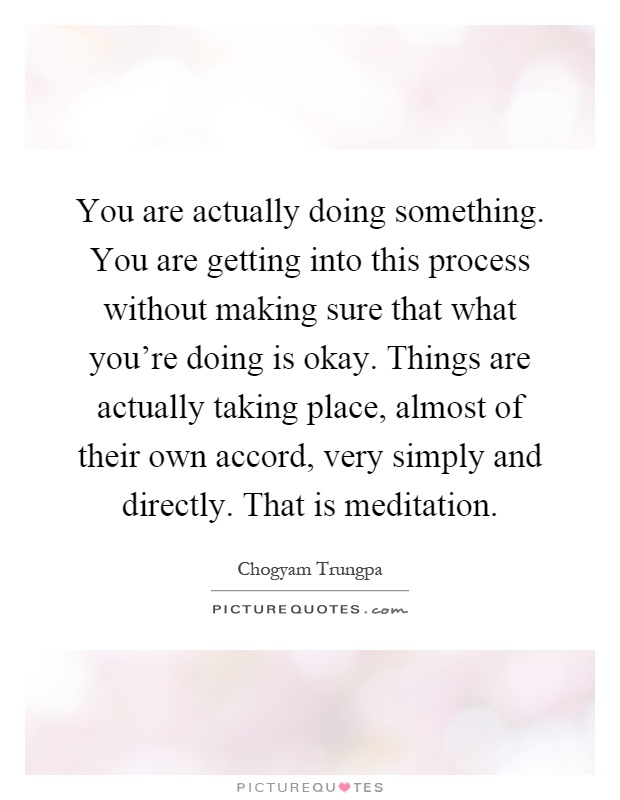 You are actually doing something. You are getting into this process without making sure that what you're doing is okay. Things are actually taking place, almost of their own accord, very simply and directly. That is meditation Picture Quote #1