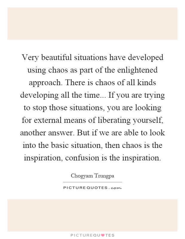 Very beautiful situations have developed using chaos as part of the enlightened approach. There is chaos of all kinds developing all the time... If you are trying to stop those situations, you are looking for external means of liberating yourself, another answer. But if we are able to look into the basic situation, then chaos is the inspiration, confusion is the inspiration Picture Quote #1