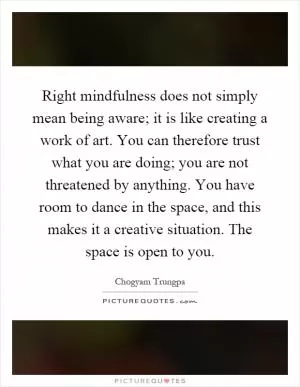 Right mindfulness does not simply mean being aware; it is like creating a work of art. You can therefore trust what you are doing; you are not threatened by anything. You have room to dance in the space, and this makes it a creative situation. The space is open to you Picture Quote #1