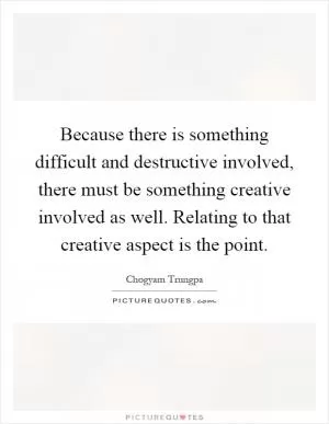 Because there is something difficult and destructive involved, there must be something creative involved as well. Relating to that creative aspect is the point Picture Quote #1