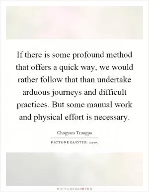 If there is some profound method that offers a quick way, we would rather follow that than undertake arduous journeys and difficult practices. But some manual work and physical effort is necessary Picture Quote #1