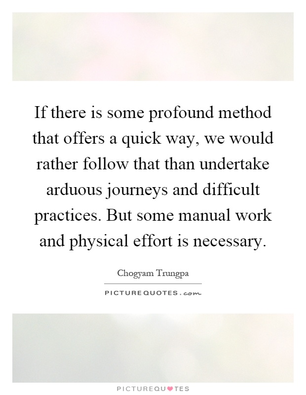If there is some profound method that offers a quick way, we would rather follow that than undertake arduous journeys and difficult practices. But some manual work and physical effort is necessary Picture Quote #1