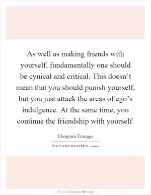 As well as making friends with yourself, fundamentally one should be cynical and critical. This doesn’t mean that you should punish yourself, but you just attack the areas of ego’s indulgence. At the same time, you continue the friendship with yourself Picture Quote #1