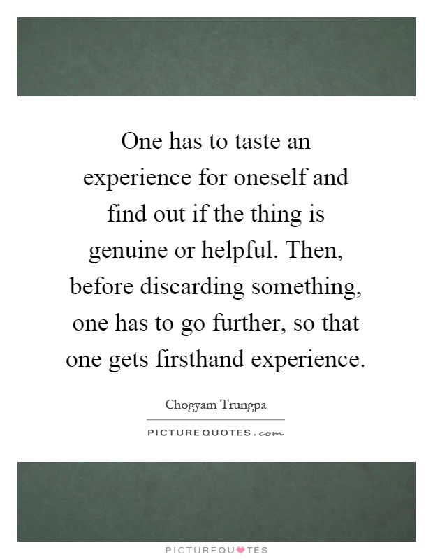 One has to taste an experience for oneself and find out if the thing is genuine or helpful. Then, before discarding something, one has to go further, so that one gets firsthand experience Picture Quote #1