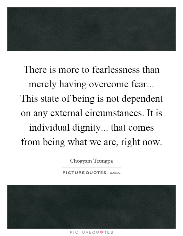There is more to fearlessness than merely having overcome fear... This state of being is not dependent on any external circumstances. It is individual dignity... that comes from being what we are, right now Picture Quote #1