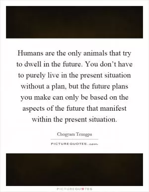 Humans are the only animals that try to dwell in the future. You don’t have to purely live in the present situation without a plan, but the future plans you make can only be based on the aspects of the future that manifest within the present situation Picture Quote #1