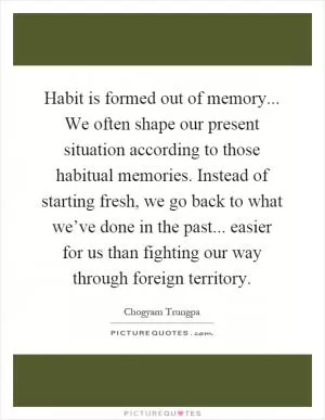Habit is formed out of memory... We often shape our present situation according to those habitual memories. Instead of starting fresh, we go back to what we’ve done in the past... easier for us than fighting our way through foreign territory Picture Quote #1