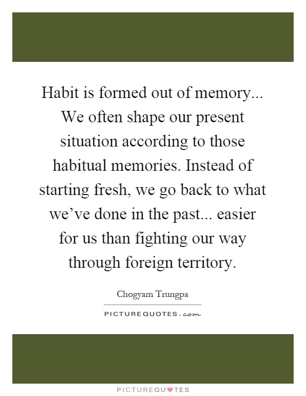 Habit is formed out of memory... We often shape our present situation according to those habitual memories. Instead of starting fresh, we go back to what we've done in the past... easier for us than fighting our way through foreign territory Picture Quote #1