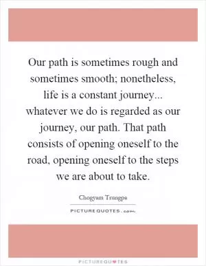 Our path is sometimes rough and sometimes smooth; nonetheless, life is a constant journey... whatever we do is regarded as our journey, our path. That path consists of opening oneself to the road, opening oneself to the steps we are about to take Picture Quote #1