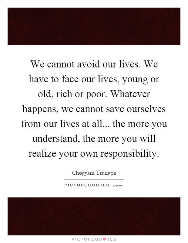 We cannot avoid our lives. We have to face our lives, young or old, rich or poor. Whatever happens, we cannot save ourselves from our lives at all... the more you understand, the more you will realize your own responsibility Picture Quote #1