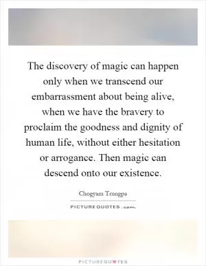 The discovery of magic can happen only when we transcend our embarrassment about being alive, when we have the bravery to proclaim the goodness and dignity of human life, without either hesitation or arrogance. Then magic can descend onto our existence Picture Quote #1