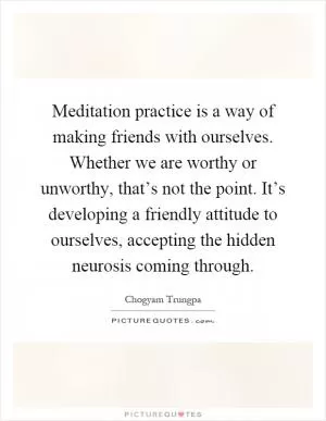 Meditation practice is a way of making friends with ourselves. Whether we are worthy or unworthy, that’s not the point. It’s developing a friendly attitude to ourselves, accepting the hidden neurosis coming through Picture Quote #1