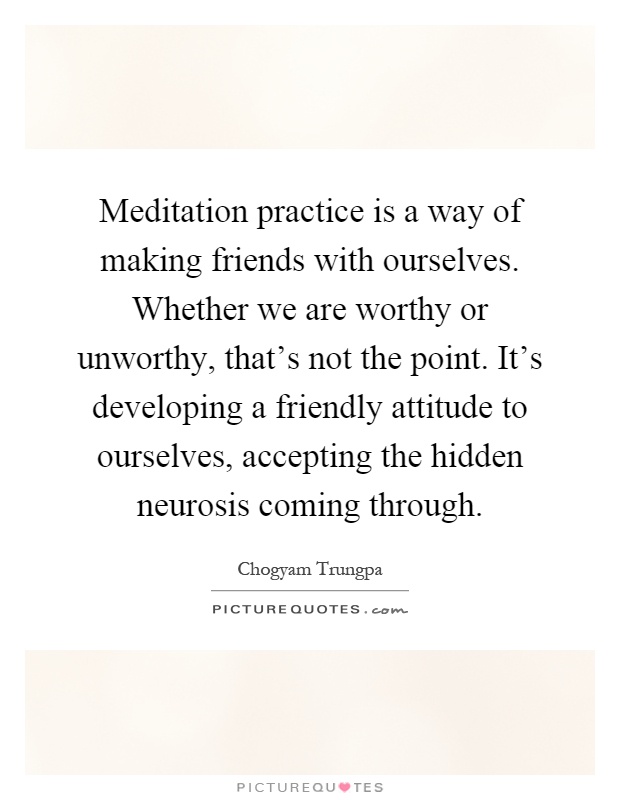 Meditation practice is a way of making friends with ourselves. Whether we are worthy or unworthy, that's not the point. It's developing a friendly attitude to ourselves, accepting the hidden neurosis coming through Picture Quote #1