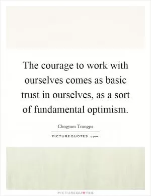 The courage to work with ourselves comes as basic trust in ourselves, as a sort of fundamental optimism Picture Quote #1