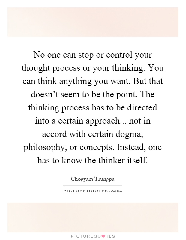 No one can stop or control your thought process or your thinking. You can think anything you want. But that doesn't seem to be the point. The thinking process has to be directed into a certain approach... not in accord with certain dogma, philosophy, or concepts. Instead, one has to know the thinker itself Picture Quote #1