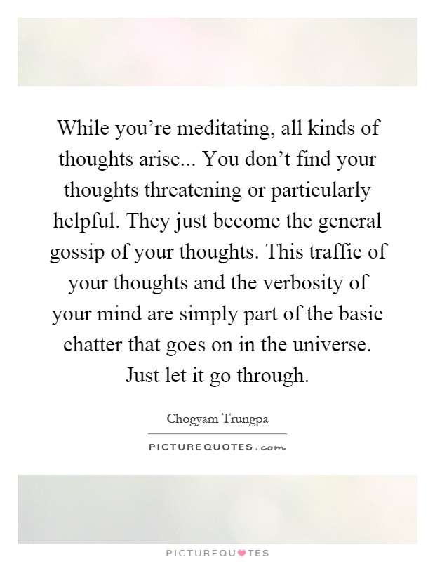 While you're meditating, all kinds of thoughts arise... You don't find your thoughts threatening or particularly helpful. They just become the general gossip of your thoughts. This traffic of your thoughts and the verbosity of your mind are simply part of the basic chatter that goes on in the universe. Just let it go through Picture Quote #1