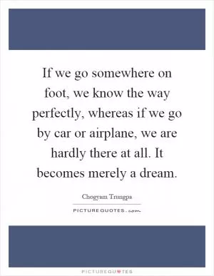 If we go somewhere on foot, we know the way perfectly, whereas if we go by car or airplane, we are hardly there at all. It becomes merely a dream Picture Quote #1