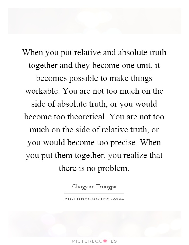 When you put relative and absolute truth together and they become one unit, it becomes possible to make things workable. You are not too much on the side of absolute truth, or you would become too theoretical. You are not too much on the side of relative truth, or you would become too precise. When you put them together, you realize that there is no problem Picture Quote #1