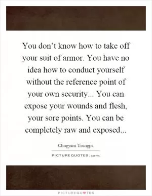 You don’t know how to take off your suit of armor. You have no idea how to conduct yourself without the reference point of your own security... You can expose your wounds and flesh, your sore points. You can be completely raw and exposed Picture Quote #1