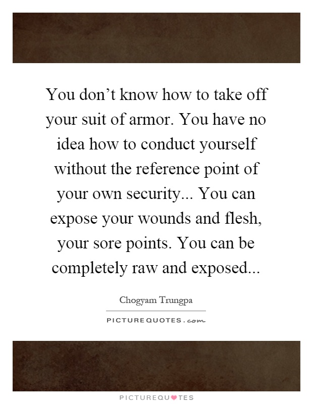 You don't know how to take off your suit of armor. You have no idea how to conduct yourself without the reference point of your own security... You can expose your wounds and flesh, your sore points. You can be completely raw and exposed Picture Quote #1