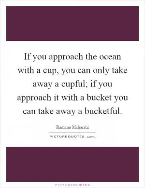 If you approach the ocean with a cup, you can only take away a cupful; if you approach it with a bucket you can take away a bucketful Picture Quote #1