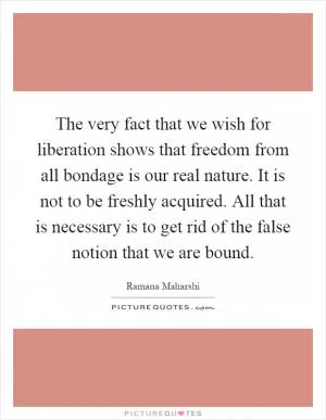 The very fact that we wish for liberation shows that freedom from all bondage is our real nature. It is not to be freshly acquired. All that is necessary is to get rid of the false notion that we are bound Picture Quote #1