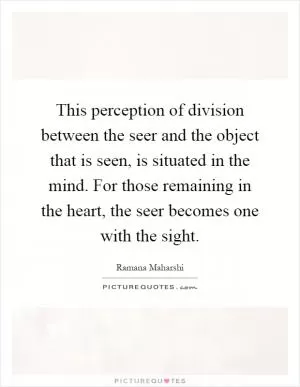This perception of division between the seer and the object that is seen, is situated in the mind. For those remaining in the heart, the seer becomes one with the sight Picture Quote #1